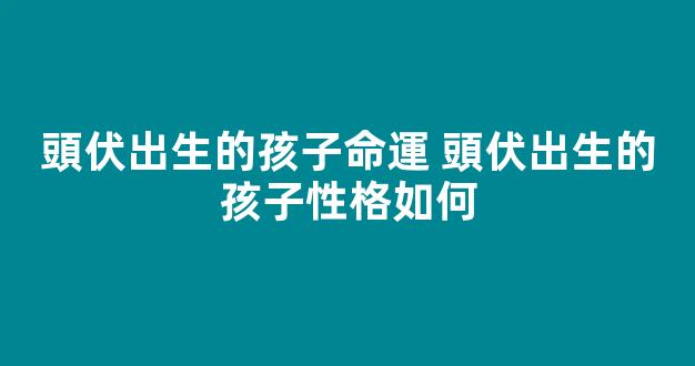 頭伏出生的孩子命運 頭伏出生的孩子性格如何